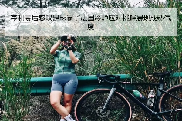 亨利赛后感叹足球赢了法国冷静应对挑衅展现成熟气度