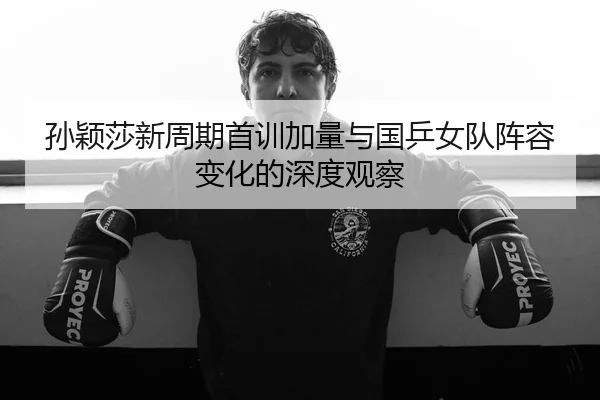 孙颖莎新周期首训加量与国乒女队阵容变化的深度观察