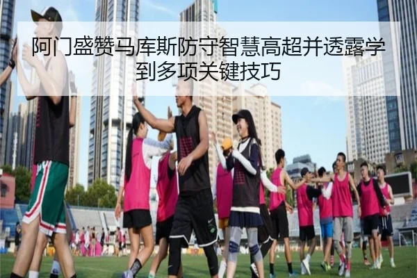 阿门盛赞马库斯防守智慧高超并透露学到多项关键技巧